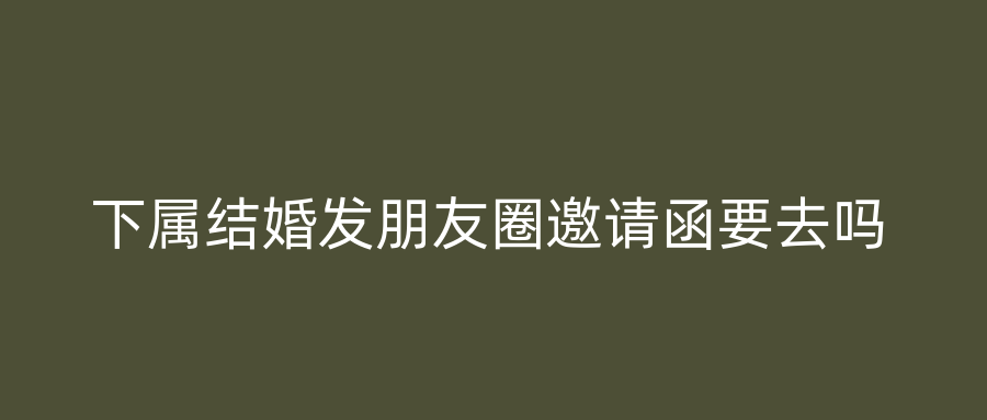 下属结婚发朋友圈邀请函要去吗