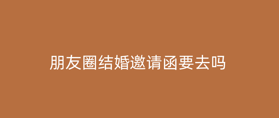 朋友圈结婚邀请函要去吗