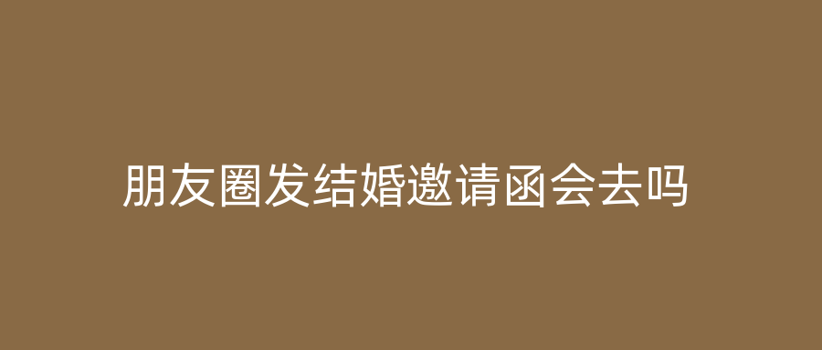 朋友圈发结婚邀请函会去吗