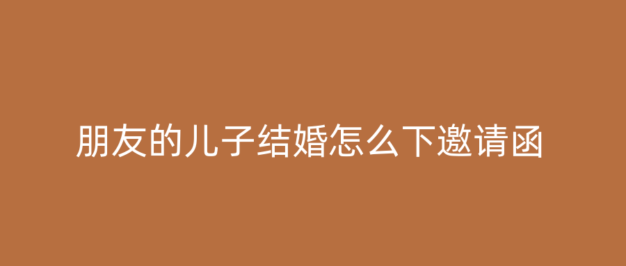 朋友的儿子结婚怎么下邀请函