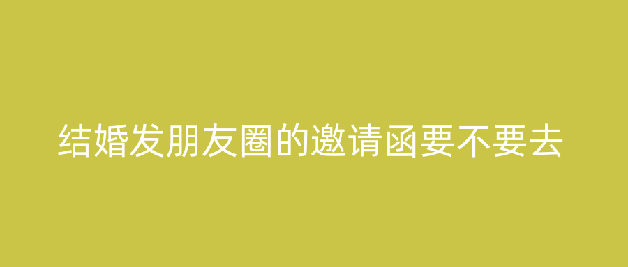 结婚发朋友圈的邀请函要不要去