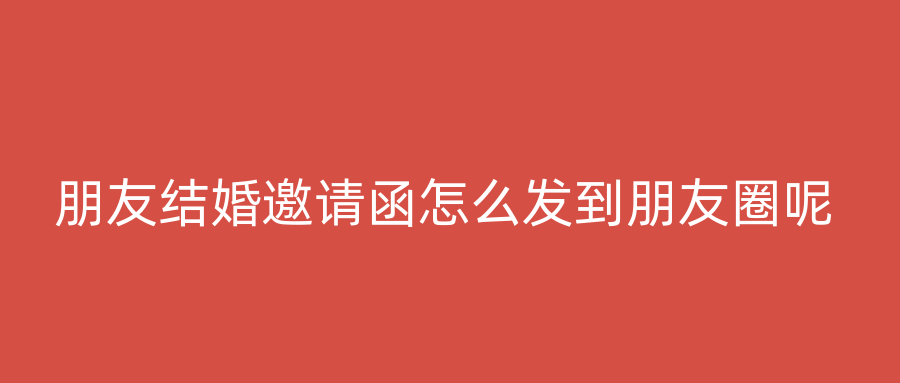 朋友结婚邀请函怎么发到朋友圈呢