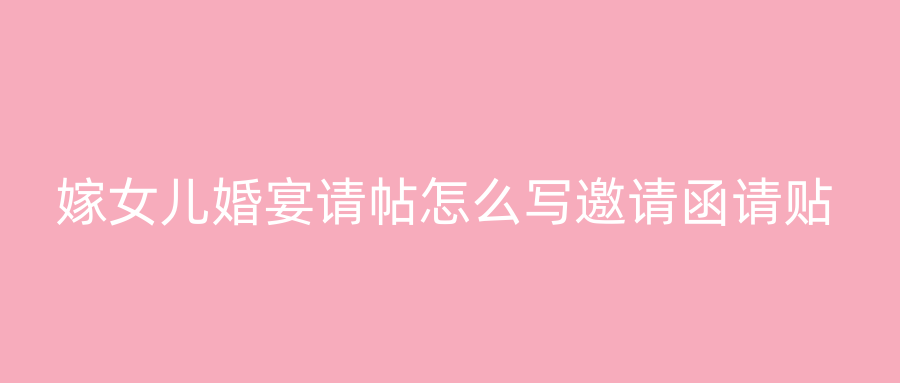 嫁女儿婚宴请帖怎么写邀请函请贴