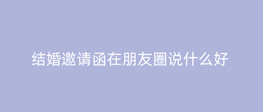 结婚邀请函在朋友圈说什么好