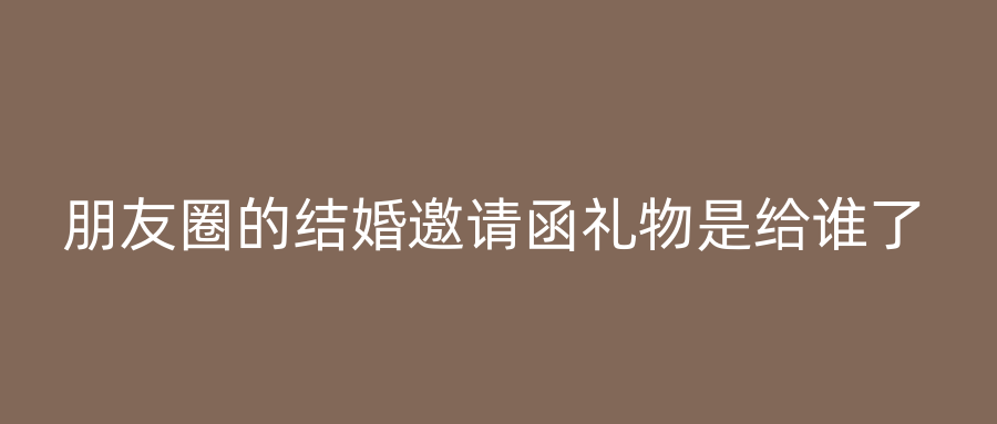 朋友圈的结婚邀请函礼物是给谁了
